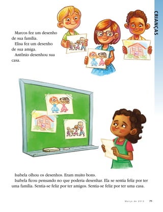CRIANÇ AS 
  Marcos fez um desenho
de sua família.
  Elisa fez um desenho
de sua amiga.
  Antônio desenhou sua
casa.




 Isabela olhou os desenhos. Eram muito bons.
 Isabela ficou pensando no que poderia desenhar. Ela se sentia feliz por ter
uma família. Sentia-se feliz por ter amigos. Sentia-se feliz por ter uma casa.


                                                           	    M a r ç o d e 2 0 1 3 	71
 