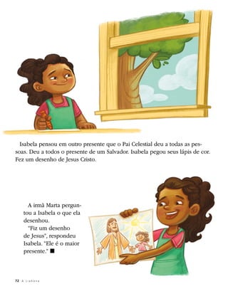 Isabela pensou em outro presente que o Pai Celestial deu a todas as pes-
soas. Deu a todos o presente de um Salvador. Isabela pegou seus lápis de cor.
Fez um desenho de Jesus Cristo.




        A irmã Marta pergun-
      tou a Isabela o que ela
      desenhou.
        “Fiz um desenho
      de Jesus”, respondeu
      Isabela. “Ele é o maior
      presente.” ◼



72	 A L i a h o n a
 