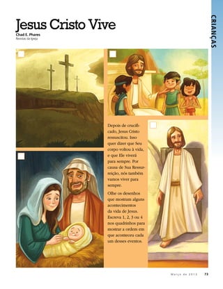 Jesus Cristo Vive




                                                                            CRIANÇ AS 
Chad E. Phares
Revistas da Igreja




                     Depois de crucifi-
                     cado, Jesus Cristo
                     ressuscitou. Isso
                     quer dizer que Seu
                     corpo voltou à vida,
                     e que Ele viverá
                     para sempre. Por
                     causa de Sua Ressur-
                     reição, nós também
                     vamos viver para
                     sempre.
                     Olhe os desenhos
                     que mostram alguns
                     acontecimentos
                     da vida de Jesus.
                     Escreva 1, 2, 3 ou 4
                     nos quadrinhos para
                     mostrar a ordem em
                     que aconteceu cada
                     um desses eventos.




                                            	   M a r ç o d e 2 0 1 3 	73
 