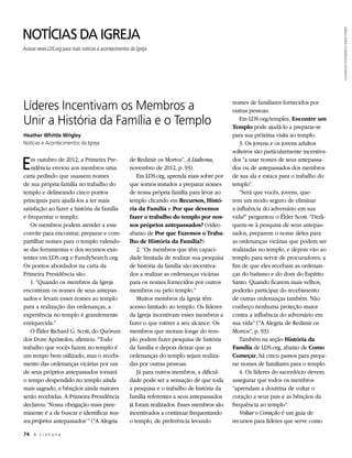 NOTÍCIAS DA IGREJA




                                                                                                                                            ILUSTRAÇÃO FOTOGRÁFICA: DAVID STOKER
Acesse news.LDS.org para mais notícias e acontecimentos da Igreja.




Líderes Incentivam os Membros a                                                                  nomes de familiares fornecidos por
                                                                                                 outras pessoas.
Unir a História da Família e o Templo                                                               Em LDS.org/temples, Encontre um
                                                                                                 Templo pode ajudá-lo a preparar-se
Heather Whittle Wrigley                                                                          para sua próxima visita ao templo.
Notícias e Acontecimentos da Igreja                                                                 3. Os jovens e os jovens adultos
                                                                                                 solteiros são particularmente incentiva-

E  m outubro de 2012, a Primeira Pre-
   sidência enviou aos membros uma
carta pedindo que usassem nomes
                                                        de Redimir os Mortos”, A Liahona,
                                                        novembro de 2012, p. 93).
                                                            Em LDS.org, aprenda mais sobre por
                                                                                                 dos “a usar nomes de seus antepassa-
                                                                                                 dos ou de antepassados dos membros
                                                                                                 de sua ala e estaca para o trabalho do
de sua própria família no trabalho do                   que somos instados a preparar nomes      templo”.
templo e delineando cinco pontos                        de nossa própria família para levar ao      “Será que vocês, jovens, que-
principais para ajudá-los a ter mais                    templo clicando em Recursos, Histó-      rem um modo seguro de eliminar
satisfação ao fazer a história da família               ria da Família e Por que devemos         a influência do adversário em sua
e frequentar o templo.                                  fazer o trabalho do templo por nos-      vida?” perguntou o Élder Scott. “Dedi-
   Os membros podem atender a esse                      sos próprios antepassados? (vídeo        quem-se à pesquisa de seus antepas-
convite para encontrar, preparar e com-                 abaixo de Por que Fazemos o Traba-       sados, preparem o nome deles para
partilhar nomes para o templo valendo-                  lho de História da Família?).            as ordenanças vicárias que podem ser
se das ferramentas e dos recursos exis-                     2. “Os membros que têm capaci-       realizadas no templo, e depois vão ao
tentes em LDS.org e FamilySearch.org.                   dade limitada de realizar sua pesquisa   templo para servir de procuradores, a
Os pontos abordados na carta da                         de história da família são incentiva-    fim de que eles recebam as ordenan-
Primeira Presidência são:                               dos a realizar as ordenanças vicárias    ças do batismo e do dom do Espírito
   1. “Quando os membros da Igreja                      para os nomes fornecidos por outros      Santo. Quando ficarem mais velhos,
encontram os nomes de seus antepas-                     membros ou pelo templo.”                 poderão participar do recebimento
sados e levam esses nomes ao templo                         Muitos membros da Igreja têm         de outras ordenanças também. Não
para a realização das ordenanças, a                     acesso limitado ao templo. Os líderes    conheço nenhuma proteção maior
experiência no templo é grandemente                     da Igreja incentivam esses membros a     contra a influência do adversário em
enriquecida.”                                           fazer o que estiver a seu alcance. Os    sua vida” (“A Alegria de Redimir os
   O Élder Richard G. Scott, do Quórum                  membros que moram longe do tem-          Mortos”, p. 93).
dos Doze Apóstolos, afirmou: “Todo                      plo podem fazer pesquisa de história        Também na seção História da
trabalho que vocês fazem no templo é                    da família e depois deixar que as        Família de LDS.org, abaixo de Como
um tempo bem utilizado, mas o recebi-                   ordenanças do templo sejam realiza-      Começar, há cinco passos para prepa-
mento das ordenanças vicárias por um                    das por outras pessoas.                  rar nomes de familiares para o templo.
de seus próprios antepassados tornará                       Já para outros membros, a dificul-      4. Os líderes do sacerdócio devem
o tempo despendido no templo ainda                      dade pode ser a sensação de que toda     assegurar que todos os membros
mais sagrado, e bênçãos ainda maiores                   a pesquisa e o trabalho de história da   “aprendam a doutrina de voltar o
serão recebidas. A Primeira Presidência                 família referentes a seus antepassados   coração a seus pais e as bênçãos da
declarou: ‘Nossa obrigação mais pree-                   já foram realizados. Esses membros são   frequência ao templo”.
minente é a de buscar e identificar nos-                incentivados a continuar frequentando       Voltar o Coração é um guia de
sos próprios antepassados’” (“A Alegria                 o templo, de preferência levando         recursos para líderes que serve como

74	 A L i a h o n a
 