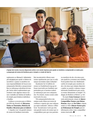 A Igreja tem muitos recursos disponíveis online e em versão impressa para ajudar os membros a compreender as razões para
a preparação de nomes de familiares para o templo e o modo de fazê-lo.


suplemento ao Manual 2: Administra-       [são incentivados] a liberar esses         ou membros da ala e da estaca pos-
ção da Igreja para ajudar os líderes do   nomes rapidamente para que as orde-        sam ajudá-los a terminar esse trabalho.
sacerdócio a apoiar os membros em         nanças necessárias sejam realizadas”.      Vocês podem fazer isso distribuindo
suas responsabilidades de buscar seus        Atualmente há 12 milhões de             cartões do templo para membros da
antepassados falecidos e proporcionar-    nomes no FamilySearch.org que já           ala e da estaca que estejam dispostos
lhes as ordenanças salvadoras do tem-     foram reservados por familiares que        a ajudar ou usando o sistema compu-
plo. Inclui vídeos suplementares que      pretendem por si mesmos realizar           tadorizado FamilySearch para enviar
mostram como algumas estacas usa-         as ordenanças para seus antepassa-         os nomes diretamente ao templo” (“A
ram o trabalho de história da família e   dos. No entanto, muitos nomes estão        Alegria de Redimir os Mortos”, p. 93).
do templo para fortalecer indivíduos      reservados há anos.                           Na seção Como Começar mencio-
e famílias.                                  “[Os antepassados] talvez não           nada anteriormente, abaixo de Quero
   Conheça os recursos para os líderes    estejam muito felizes por terem de         Compartilhar Nomes com Outras
em LDS.org clicando em Recursos,          continuar a esperar que suas ordenan-      Pessoas, clique em Ver Vídeo e depois
Todos os Chamados, História da            ças sejam realizadas”, afirmou o Élder     assista ao vídeo Liberar Nomes para
Família e Recursos para os Líderes.       Scott. “Incentivamos vocês que têm         as Ordenanças do Templo para ter
   5. Aqueles com “um grande número       uma grande reserva de nomes que os         informações sobre como compartilhar
de nomes de familiares reservados         compartilhem para que seus parentes        nomes reservados. ◼

                                                                                          	        M a r ç o d e 2 0 1 3 	75
 