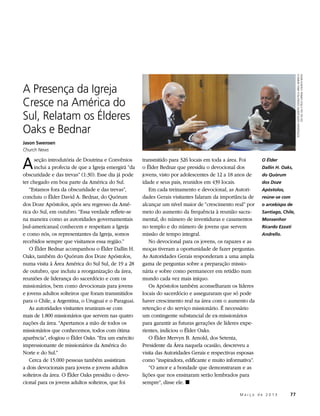 FOTOGRAFIA GENTILMENTE CEDIDA PELA ÁREA AMÉRICA
                                                                                                                                           DO SUL SUL E PELO JORNAL CHURCH NEWS
A Presença da Igreja
Cresce na América do
Sul, Relatam os Élderes
Oaks e Bednar
Jason Swensen
Church News


A     seção introdutória de Doutrina e Convênios
      inclui a profecia de que a Igreja emergirá “da
obscuridade e das trevas” (1:30). Esse dia já pode
                                                       transmitido para 326 locais em toda a área. Foi
                                                       o Élder Bednar que presidiu o devocional dos
                                                       jovens, visto por adolescentes de 12 a 18 anos de
                                                                                                             O Élder
                                                                                                             Dallin H. Oaks,
                                                                                                             do Quórum
ter chegado em boa parte da América do Sul.            idade e seus pais, reunidos em 439 locais.            dos Doze
   “Estamos fora da obscuridade e das trevas”,            Em cada treinamento e devocional, as Autori-       Apóstolos,
concluiu o Élder David A. Bednar, do Quórum            dades Gerais visitantes falaram da importância de     reúne-se com
dos Doze Apóstolos, após seu regresso da Amé-          alcançar um nível maior de “crescimento real” por     o arcebispo de
rica do Sul, em outubro. “Essa verdade reflete-se      meio do aumento da frequência à reunião sacra-        Santiago, Chile,
na maneira como as autoridades governamentais          mental, do número de investiduras e casamentos        Monsenhor
[sul-americanas] conhecem e respeitam a Igreja         no templo e do número de jovens que servem            Ricardo Ezzati
e como nós, os representantes da Igreja, somos         missão de tempo integral.                             Andrello.
recebidos sempre que visitamos essa região.”              No devocional para os jovens, os rapazes e as
   O Élder Bednar acompanhou o Élder Dallin H.         moças tiveram a oportunidade de fazer perguntas.
Oaks, também do Quórum dos Doze Apóstolos,             As Autoridades Gerais responderam a uma ampla
numa visita à Área América do Sul Sul, de 19 a 28      gama de perguntas sobre a preparação missio-
de outubro, que incluiu a reorganização da área,       nária e sobre como permanecer em retidão num
reuniões de liderança do sacerdócio e com os           mundo cada vez mais iníquo.
missionários, bem como devocionais para jovens            Os Apóstolos também aconselharam os líderes
e jovens adultos solteiros que foram transmitidos      locais do sacerdócio e asseguraram que só pode
para o Chile, a Argentina, o Uruguai e o Paraguai.     haver crescimento real na área com o aumento da
   As autoridades visitantes reuniram-se com           retenção e do serviço missionário. É necessário
mais de 1.800 missionários que servem nas quatro       um contingente substancial de ex-missionários
nações da área. “Apertamos a mão de todos os           para garantir as futuras gerações de líderes expe-
missionários que conhecemos, todos com ótima           rientes, indiciou o Élder Oaks.
aparência”, elogiou o Élder Oaks. “Era um exército        O Élder Mervyn B. Arnold, dos Setenta,
impressionante de missionários da América do           Presidente da Área naquela ocasião, descreveu a
Norte e do Sul.”                                       visita das Autoridades Gerais e respectivas esposas
   Cerca de 15.000 pessoas também assistiram           como “inspiradora, edificante e muito informativa”.
a dois devocionais para jovens e jovens adultos           “O amor e a bondade que demonstraram e as
solteiros da área. O Élder Oaks presidiu o devo-       lições que nos ensinaram serão lembrados para
cional para os jovens adultos solteiros, que foi       sempre”, disse ele. ◼

                                                                                          	        M a r ç o d e 2 0 1 3 	77
 