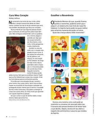 JOVENS                                                    CRIANÇAS

     Cura Meu Coração                                          Escolher a Reverência
     Kelsey LeDoux


     N    o aniversário da morte de meu irmão, refleti
          sobre o tempo transcorrido desde seu faleci-
     mento. Lembrei-me não só da dor extrema que senti,
                                                               O   Presidente Monson diz que, quando ficamos
                                                                   quietos e reverentes, podemos sentir paz e
                                                               adquirir um testemunho mais forte de nosso Pai
     mas também das bênçãos que Deus me concedeu.              Celestial. E o Espírito Santo pode nos guiar melhor
        Nunca entendi por que algumas pessoas diziam
                                                               para acharmos maneiras de ajudar os outros.
     que a morte de um ente querido podia trazer bên-
                                                                 Quais das crianças abaixo estão reverentes?
     çãos. Não conseguia compreender como eu poderia
                                  ter a mínima alegria e
                                  gratidão por algo que
                                  me causara tamanha
                                  dor. No entanto, certa
                                  noite, minha perspectiva
                                  mudou totalmente.
                                     Acordei no meio da
                                  noite com o coração mais
                                  pesado do que nunca. A
                                  dor estava me sufocando.
                                  Caí de joelhos e, em
                                  soluços, fiz uma oração
                                  ao Pai Celestial. Ao longo
                                  de toda minha vida eu
                                  aprendera sobre a Expia-
                                  ção e o miraculoso poder
                                  de cura de Jesus Cristo.
                                  Naquele momento,
                                  minha fé estava sendo
     posta à prova. Será que eu acreditava mesmo? Supli-
     quei ao Pai Celestial que curasse meu coração. A dor
     era forte demais para eu enfrentá-la sozinha.
        Foi então que uma sensação de paz, consolo e
     amor tomou meu corpo inteiro. Senti como se Deus
     tivesse me envolvido em Seus braços e estivesse me
     protegendo da dor intensa que eu sentira. A saudade
     de meu irmão continuava, mas passei a enxergar as
     coisas com outros olhos. Eu tinha muito que aprender
     com aquela experiência pessoal.
                                                                                                                     FOTOGRAFIA: CODY BELL; ILUSTRAÇÕES: BRYAN BEACH


        Sei que o amor e a paz do Senhor estão a nosso
     alcance. Basta aproveitarmos.
     Kelsey LeDoux mora em Minnesota, EUA.
                                                                  Escreva uma maneira como você pode ser
                                                               reverente ou converse com seus pais sobre isso.
                                                               E durante esta semana lembre-se de tentar fazer
                                                               o que decidiu. Depois, escreva em seu diário a
                                                               respeito dos sentimentos e sussurros que recebeu
                                                               do Espírito.

6	   A Liahona
 