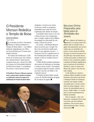 O Presidente                             obrigados a reunir-se em outros
                                         locais para assistir ao programa,
                                                                                         Recursos Online
                                                                                         Preparados pela
Monson Rededica                          transmitido para sedes de estaca
                                         espalhadas pelo distrito do templo.             Igreja para as
o Templo de Boise                           A produção tinha menos a ver com             Atividades dos
Sarah Jane Weaver
                                         a dança do que com a preparação                 Jovens
                                         para o templo, explicou Gary Walker,

                                                                                         C
Church News                              encarregado do subcomitê da cele-                   om o objetivo de fortalecer os

E  m novembro de 2012, o Presidente
   Thomas S. Monson rededicou o
Templo de Boise Idaho — um edifício
                                         bração cultural dos jovens.
                                            No evento, o Presidente Monson
                                         disse aos jovens que o templo “bri-
                                                                                             rapazes e as moças santos dos
                                                                                         últimos dias no mundo todo, a
                                                                                         Igreja está preparando um recurso
dedicado originalmente em 1984 e         lha como um farol de retidão para               online para as atividades dos
que ficou fechado por 15 meses para      todos os que seguirem sua luz. (…)              jovens. A nova seção de ativida-
amplas reformas.                         Prezamos essa luz e agradecemos ao              des para os jovens encontra-se no
   Na véspera da rededicação, 9.200      Pai Celestial pelas bênçãos que este            site LDS.org e está sendo desen-
jovens se reuniram para uma celebra-     templo e todos os templos trazem a              volvida para ajudar os líderes dos
ção cultural noturna. Tantos jovens      nossa vida”.                                    jovens e seus consultores adultos
compareceram que a Arena Taco Bell          O Élder Bednar também participou             a planejar atividades significativas
do campus da Universidade Estadual       das sessões de dedicação no domingo             para os quóruns do Sacerdócio
de Boise ficou lotada, e os familiares   e ensinou nessa ocasião: “Os templos,           Aarônico e para as classes das
dos jovens e outras pessoas foram        em qualquer lugar do mundo, emitem              Moças das estacas e das alas em
                                         um calor, uma luz, um brilho e um               toda a Igreja.
O Presidente Thomas S. Monson expressa   esplendor únicos”.                                 O site destina-se a apoiar a
amor e apreço pelos membros da Igreja       O Templo de Boise Idaho atende               contínua ênfase da Igreja no forta-
na celebração cultural da véspera da     a cerca de 100.000 membros da Igreja            lecimento dos jovens, que foram
rededicação do Templo de Boise Idaho.    de 31 estacas da região. ◼                      o destaque devido às mudanças
                                                                                         recentes com relação à idade
                                                                                         necessária para o serviço missio-
                                                                                         nário de tempo integral; o novo
                                                                                         recurso de aprendizado para os
                                                                                         jovens, Vinde a Mim, e o convite
                                                                                         para os jovens participarem da
                                                                                         história da família.
                                                                                            Para os rapazes, o site com-
                                                                                         plementa o programa Dever para
                                                                                         com Deus, que tem enfoque
                                                                                         espiritual, com recursos para o
                                                                                         desenvolvimento físico, social e
                                                                                         educacional. ◼
                                                                                 © IRI




78	 A L i a h o n a
 