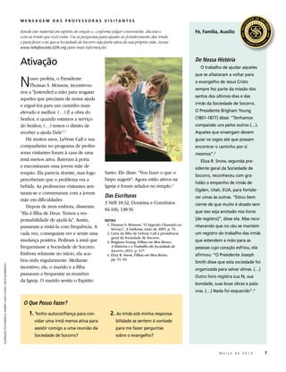 MENSAGEM DA S PROFESSO R A S V ISI TA N TES

                                                               Estude este material em espírito de oração e, conforme julgar conveniente, discuta-o                 Fé, Família, Auxílio
                                                               com as irmãs que você visita. Use as perguntas para ajudar no fortalecimento das irmãs
                                                               e para fazer com que a Sociedade de Socorro seja parte ativa de sua própria vida. Acesse
                                                               www.reliefsociety.LDS.org para mais informações.


                                                               Ativação                                                                                             De Nossa História
                                                                                                                                                                       O trabalho de ajudar aqueles



                                                               N
                                                                                                                                                                    que se afastaram a voltar para
                                                                    osso profeta, o Presidente
                                                                                                                                                                    o evangelho de Jesus Cristo
                                                                    Thomas S. Monson, incentivou-
                                                                                                                                                                    sempre fez parte da missão dos
                                                               nos a “[estender] a mão para resgatar
                                                                                                                                                                    santos dos últimos dias e das
                                                               aqueles que precisam de nossa ajuda
                                                               e erguê-los para um caminho mais                                                                     irmãs da Sociedade de Socorro.

                                                               elevado e melhor. (…) É a obra do                                                                    O Presidente Brigham Young
                                                               Senhor, e quando estamos a serviço                                                                   (1801–1877) disse: “Tenhamos
                                                               do Senhor, (…) temos o direito de                                                                    compaixão uns pelos outros (…).
                                                               receber a ajuda Dele”.1                                                                              Aqueles que enxergam devem
                                                                  Há muitos anos, LaVene Call e sua                                                                 guiar os cegos até que possam
                                                               companheira no programa de profes-                                                                   encontrar o caminho por si
                                                               soras visitantes foram à casa de uma                                                                 mesmos”.3
                                                               irmã menos ativa. Bateram à porta                                                                       Eliza R. Snow, segunda pre-
                                                               e encontraram uma jovem mãe de                                                                       sidente geral da Sociedade de
                                                               roupão. Ela parecia doente, mas logo              Santo. Ele disse: “Vou fazer o que o
                                                                                                                                                                    Socorro, reconheceu com gra-
                                                               perceberam que o problema era a                   bispo sugerir”. Agora estão ativos na
                                                                                                                                                                    tidão o empenho de irmãs de
                                                               bebida. As professoras visitantes sen-            Igreja e foram selados no templo.2
                                                                                                                                                                    Ogden, Utah, EUA, para fortale-
                                                               taram-se e conversaram com a jovem
                                                                                                                 Das Escrituras                                     cer umas às outras. “Estou bem
                                                               mãe em dificuldades.
                                                                                                                 3 Néfi 18:32; Doutrina e Convênios                 ciente de que muito é doado sem
                                                                  Depois de irem embora, disseram:
                                                                                                                 84:106; 138:56                                     que isso seja anotado nos livros
                                                               “Ela é filha de Deus. Temos a res-
                                                               ponsabilidade de ajudá-la”. Assim,                NOTAS                                              [de registro]”, disse ela. Mas reco-
                                                                                                                 	 1. Thomas S. Monson, “O Sagrado Chamado ao       nhecendo que no céu se mantém
                                                               passaram a visitá-la com frequência. A                 Serviço”, A Liahona, maio de 2005, p. 54.
                                                               cada vez, conseguiam ver e sentir uma             	 2. Carta da filha de LaVene Call à presidência   um registro do trabalho das irmãs
                                                                                                                      geral da Sociedade de Socorro.
                                                               mudança positiva. Pediram à irmã que              	 3. Brigham Young, Filhas em Meu Reino:           que estendem a mão para as
                                                               frequentasse a Sociedade de Socorro.                   A História e o Trabalho da Sociedade de       pessoas cujo coração esfriou, ela
                                                                                                                      Socorro, 2011, p. 117.
                                                               Embora relutante no início, ela aca-              	 4. Eliza R. Snow, Filhas em Meu Reino,           afirmou: “O Presidente Joseph
                                                               bou indo regularmente. Mediante                        pp. 91–92.
                                                                                                                                                                    Smith disse que esta sociedade foi
ILUSTRAÇÃO FOTOGRÁFICA: ROBERT CASEY; FUNDO: STEVE BUNDERSON




                                                               incentivo, ela, o marido e a filha                                                                   organizada para salvar almas. (…)
                                                               passaram a frequentar as reuniões
                                                                                                                                                                    Outro livro registra sua fé, sua
                                                               da Igreja. O marido sentiu o Espírito
                                                                                                                                                                    bondade, suas boas obras e pala-
                                                                                                                                                                    vras. (…) Nada foi esquecido”.4

                                                                O Que Posso Fazer?
                                                                    1. Tenho autoconfiança para con-                2. As irmãs sob minha responsa-
                                                                       vidar uma irmã menos ativa para                   bilidade se sentem à vontade
                                                                       assistir comigo a uma reunião da                  para me fazer perguntas
                                                                       Sociedade de Socorro?                             sobre o evangelho?


                                                                                                                                                                       	         M a r ç o d e 2 0 1 3 	7
 