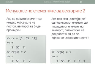 01.03.2013                  В.Витанов - ПРОГРАМИРАЊЕ ЛС2013   17




Менување на елементите од векторите 2
 Ако се повика елемент со           Ако пак има „растојание“
 индекс кој сеуште не               од повиканиот елемент до
 постои, векторот ќе биде           последниот елемент на
 проширен:                          векторот, автоматски се
                                    додаваат 0 за да се
                                    пополнат „празните места“:
 
