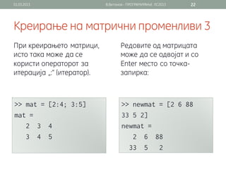 01.03.2013                  В.Витанов - ПРОГРАМИРАЊЕ ЛС2013   22




Креирање на матрични променливи 3
При креирањето матрици,            Редовите од матрицата
исто така може да се               може да се одвојат и со
користи операторот за              Enter место со точка-
итерација „:“ (итератор).          запирка:
 