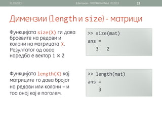 01.03.2013                    В.Витанов - ПРОГРАМИРАЊЕ ЛС2013   33




Димензии (                     и                ) - матрици
Функцијата         ги дава
броевите на редови и
колони на матрицата .
Резултатот од оваа
наредба е вектор 1 × 2


Функцијата              кај
матриците го дава бројот
на редови или колони – и
тоа оној кој е поголем.
 