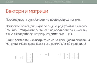 01.03.2013                В.Витанов - ПРОГРАМИРАЊЕ ЛС2013   9




Вектори и матрици
Преставуваат групи/сетови на вредности од ист тип.
Векторите можат да бидат во вид на ред (row) или колона
(column). Матриците се табели од вредности со димензии
 𝑟 × 𝑐. Скаларите се матрици со димензии 1 × 1.
Значи векторите и скаларите се само специјални видови на
матрици. Може да се каже дека во MATLAB сé е матрица!
 