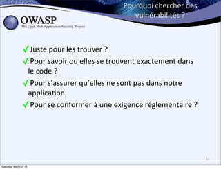 Pourquoi	
  chercher	
  des	
  
                                                              vulnérabilités	
  ?



                ✓Juste	
  pour	
  les	
  trouver	
  ?
                ✓Pour	
  savoir	
  ou	
  elles	
  se	
  trouvent	
  exactement	
  dans	
  
                 le	
  code	
  ?	
  
                ✓Pour	
  s’assurer	
  qu’elles	
  ne	
  sont	
  pas	
  dans	
  notre	
  
                 applica6on
                ✓Pour	
  se	
  conformer	
  à	
  une	
  exigence	
  réglementaire	
  ?	
  




                                                                                             12

Saturday, March 2, 13
 