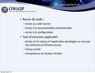 De	
  quoi	
  parle-­‐t-­‐on	
  ?



                        • Revue	
  de	
  code	
  :	
  
                            – Accès	
  au	
  code	
  source
                            – Accès	
  à	
  la	
  documenta6on	
  fonc6onnelle
                            – Accès	
  à	
  la	
  conﬁgura6on
                        • Test	
  d’intrusion	
  applica6f	
  :	
  
                            – Accès	
  via	
  le	
  réseau	
  à	
  l’applica6on	
  (protégée	
  ou	
  non	
  par	
  
                              des	
  éléments	
  d’infrastructure)
                            – Temps	
  limité
                            – Compétence	
  du	
  testeur	
  limitée




                                                                                                                13

Saturday, March 2, 13
 