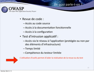 De	
  quoi	
  parle-­‐t-­‐on	
  ?



                        • Revue	
  de	
  code	
  :	
  
                             – Accès	
  au	
  code	
  source
                             – Accès	
  à	
  la	
  documenta6on	
  fonc6onnelle
                             – Accès	
  à	
  la	
  conﬁgura6on
                        • Test	
  d’intrusion	
  applica6f	
  :	
  
                             – Accès	
  via	
  le	
  réseau	
  à	
  l’applica6on	
  (protégée	
  ou	
  non	
  par	
  
                               des	
  éléments	
  d’infrastructure)
                             – Temps	
  limité
                             – Compétence	
  du	
  testeur	
  limitée
                        L’u6lisa6on	
  d’ou6ls	
  permet	
  d’aider	
  la	
  réalisa6on	
  de	
  la	
  revue	
  ou	
  du	
  test



                                                                                                                                   13

Saturday, March 2, 13
 