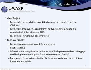 Analyse	
  du	
  code



        • Avantages
              – Permet	
  de	
  voir	
  des	
  failles	
  non	
  détectées	
  par	
  un	
  test	
  de	
  type	
  test	
  
                d’intrusion
              – Permet	
  de	
  découvrir	
  des	
  problèmes	
  de	
  type	
  qualité	
  de	
  code	
  qui	
  
                conduiraient	
  à	
  des	
  abaques	
  DOS.
              – Les	
  ou6ls	
  commerciaux	
  sont	
  matures
        • Inconvénients
              – Les	
  ou6ls	
  open-­‐source	
  sont	
  très	
  immatures
              – Peut	
  être	
  long
              – Nécessite	
  des	
  compétences	
  pointues	
  en	
  développement	
  dans	
  le	
  langage	
  
                de	
  développement	
  couplées	
  à	
  des	
  compétences	
  sécurité.
              – Dans	
  le	
  cas	
  d’une	
  externalisa6on	
  de	
  l’analyse,	
  cebe	
  dernière	
  doit	
  être	
  
                fortement	
  encadrée
                                                                                                                            16

Saturday, March 2, 13
 