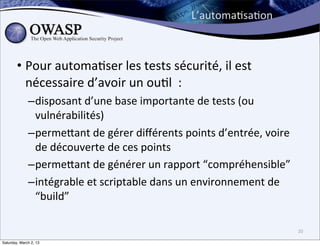 L’automa6sa6on	
  



        • Pour	
  automa6ser	
  les	
  tests	
  sécurité,	
  il	
  est	
  
          nécessaire	
  d’avoir	
  un	
  ou6l	
  	
  :	
  
              –disposant	
  d’une	
  base	
  importante	
  de	
  tests	
  (ou	
  
               vulnérabilités)
              –permebant	
  de	
  gérer	
  diﬀérents	
  points	
  d’entrée,	
  voire	
  
               de	
  découverte	
  de	
  ces	
  points
              –permebant	
  de	
  générer	
  un	
  rapport	
  “compréhensible”
              –intégrable	
  et	
  scriptable	
  dans	
  un	
  environnement	
  de	
  
               “build”

                                                                                           20

Saturday, March 2, 13
 
