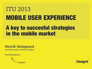 ITU 2013
 MOBILE USER EXPERIENCE
 A key to succesful strategies
 in the mobile market

Henrik Hedegaard
Lead Information Architect, Designit


@henrikhedegaard
 