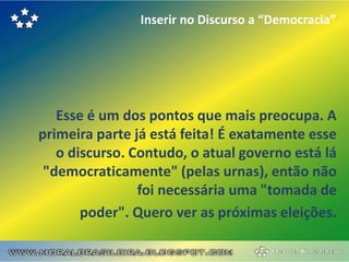 Inserir no Discurso a “Democracia”




   Esse é um dos pontos que mais preocupa. A
primeira parte já está feita! É exatamente esse
   o discurso. Contudo, o atual governo está lá
 "democraticamente" (pelas urnas), então não
                foi necessária uma "tomada de
       poder". Quero ver as próximas eleições.
 