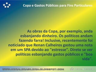 Copa e Gastos Públicos para Fins Particulares




           As obras da Copa, por exemplo, anda
       esbanjando dinheiro. Os políticos andam
      fazendo farra! Inclusive, recentemente foi
noticiado que Renan Calheiros gastou uma nota
 em um SPA devido ao "estresse". Direto se ver
    políticos esbanjando gastos públicos e "boa
                                          vida".
 