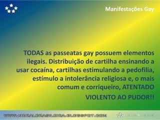 Manifestações Gay




  TODAS as passeatas gay possuem elementos
   ilegais. Distribuição de cartilha ensinando a
usar cocaína, cartilhas estimulando a pedofilia,
      estímulo a intolerância religiosa e, o mais
               comum e corriqueiro, ATENTADO
                         VIOLENTO AO PUDOR!!
 