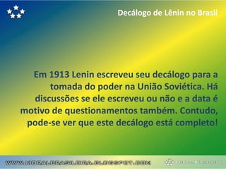 Decálogo de Lênin no Brasil




  Em 1913 Lenin escreveu seu decálogo para a
      tomada do poder na União Soviética. Há
  discussões se ele escreveu ou não e a data é
motivo de questionamentos também. Contudo,
 pode-se ver que este decálogo está completo!
 