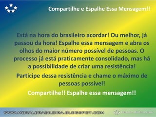 Compartilhe e Espalhe Essa Mensagem!!



 Está na hora do brasileiro acordar! Ou melhor, já
passou da hora! Espalhe essa mensagem e abra os
  olhos do maior número possível de pessoas. O
processo já está praticamente consolidado, mas há
     a possibilidade de criar uma resistência!
 Participe dessa resistência e chame o máximo de
                 pessoas possível!
     Compartilhe!! Espalhe essa mensagem!!
 
