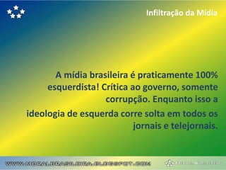 Infiltração da Mídia




       A mídia brasileira é praticamente 100%
     esquerdista! Crítica ao governo, somente
                   corrupção. Enquanto isso a
ideologia de esquerda corre solta em todos os
                           jornais e telejornais.
 