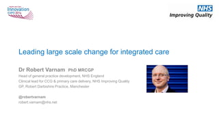 Leading large scale change for integrated care
Dr Robert Varnam PhD MRCGP
Head of general practice development, NHS England
Clinical lead for CCG & primary care delivery, NHS Improving Quality
GP, Robert Darbishire Practice, Manchester
@robertvarnam
robert.varnam@nhs.net
 