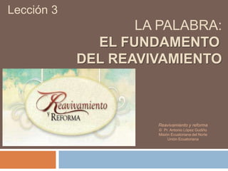 Lección 3
LA PALABRA:
EL FUNDAMENTO
DEL REAVIVAMIENTO
Reavivamiento y reforma
© Pr. Antonio López Gudiño
Misión Ecuatoriana del Norte
Unión Ecuatoriana
 