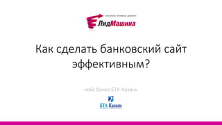 Как сделать банковский сайт
      эффективным?
        кейс банка БТА-Казань
 