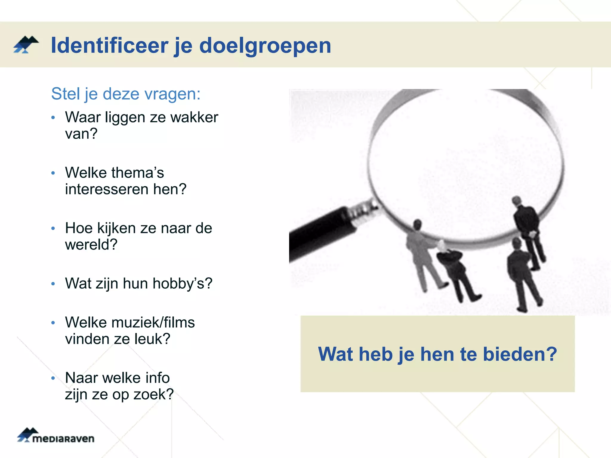 Identificeer je doelgroepen

•   Stel je deze vragen:
    • Waar liggen ze wakker
      van?

    • Welke thema’s
      interesseren hen?

    • Hoe kijken ze naar de
      wereld?

    • Wat zijn hun hobby’s?

    • Welke muziek/films
      vinden ze leuk?
                              Wat heb je hen te bieden?
    • Naar welke info
      zijn ze op zoek?
 
