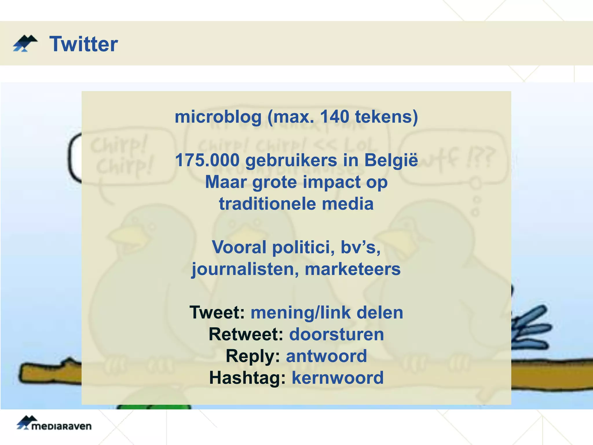 Twitter


          microblog (max. 140 tekens)

          175.000 gebruikers in België
             Maar grote impact op
               traditionele media

             Vooral politici, bv’s,
           journalisten, marketeers

           Tweet: mening/link delen
             Retweet: doorsturen
              Reply: antwoord
             Hashtag: kernwoord
 
