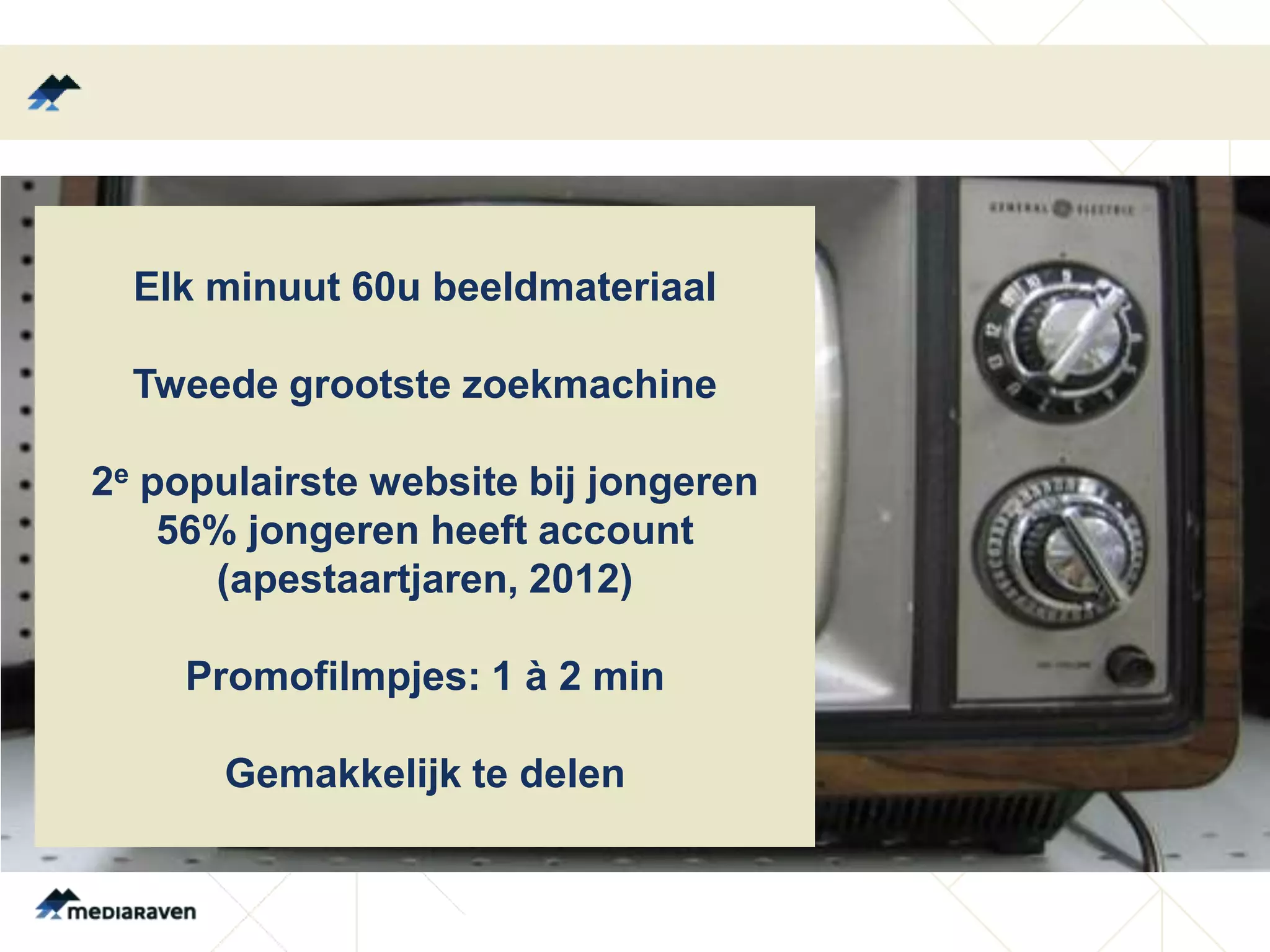 Elk minuut 60u beeldmateriaal

  Tweede grootste zoekmachine

2e populairste website bij jongeren
    56% jongeren heeft account
      (apestaartjaren, 2012)

    Promofilmpjes: 1 à 2 min

      Gemakkelijk te delen
 