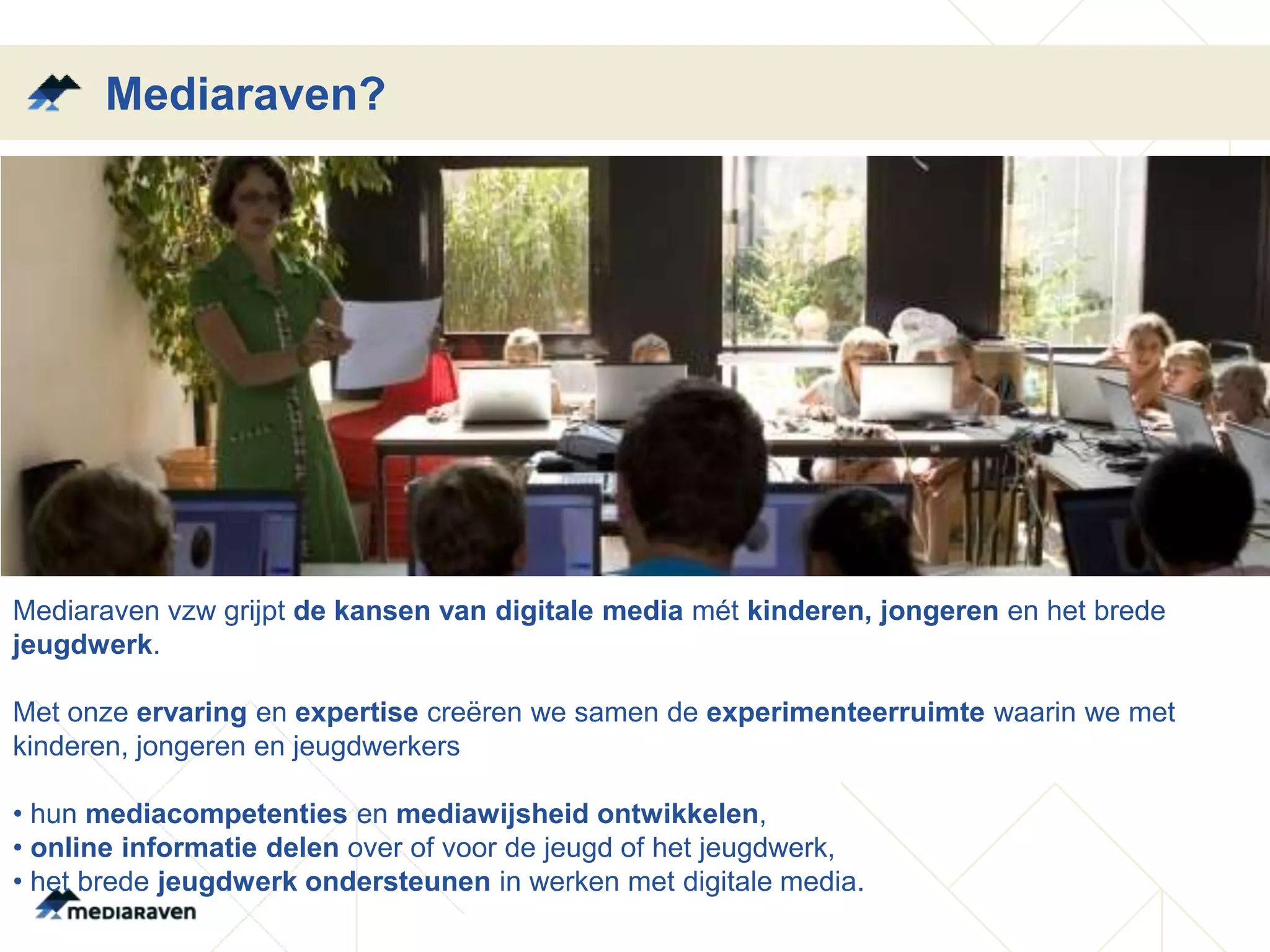 Mediaraven?




Mediaraven vzw grijpt de kansen van digitale media mét kinderen, jongeren en het brede
jeugdwerk.

Met onze ervaring en expertise creëren we samen de experimenteerruimte waarin we met
kinderen, jongeren en jeugdwerkers

• hun mediacompetenties en mediawijsheid ontwikkelen,
• online informatie delen over of voor de jeugd of het jeugdwerk,
• het brede jeugdwerk ondersteunen in werken met digitale media.
 