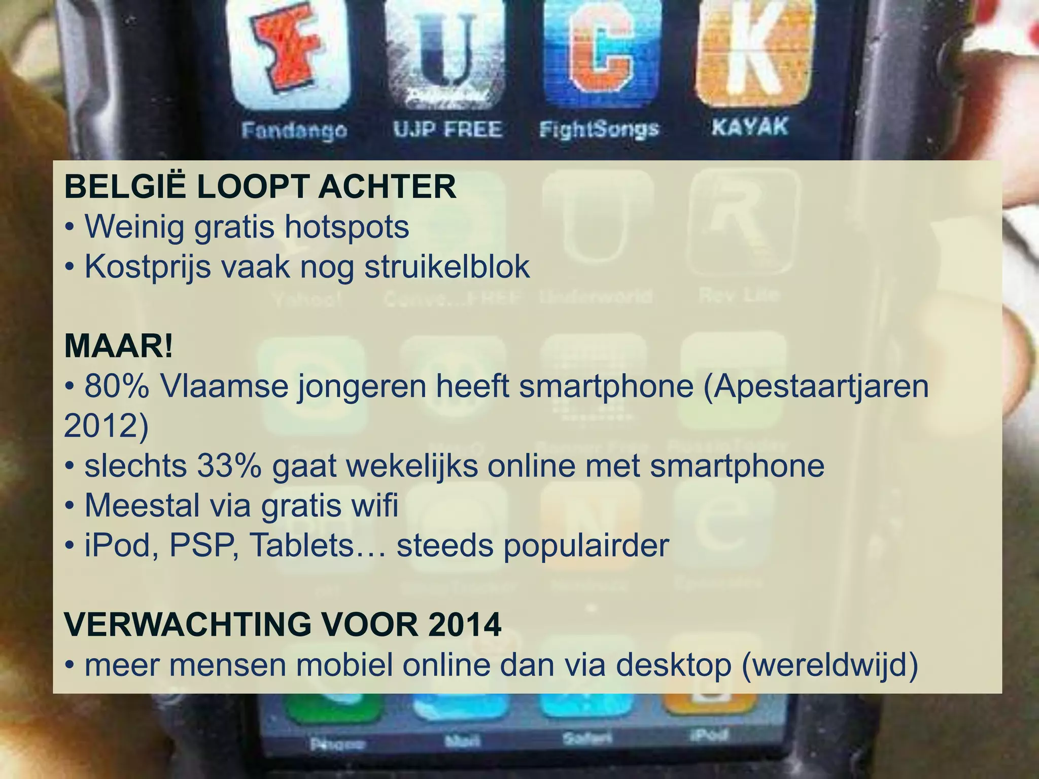 BELGIË LOOPT ACHTER
• Weinig gratis hotspots
• Kostprijs vaak nog struikelblok

MAAR!
• 80% Vlaamse jongeren heeft smartphone (Apestaartjaren
2012)
• slechts 33% gaat wekelijks online met smartphone
• Meestal via gratis wifi
• iPod, PSP, Tablets… steeds populairder

VERWACHTING VOOR 2014
• meer mensen mobiel online dan via desktop (wereldwijd)
 