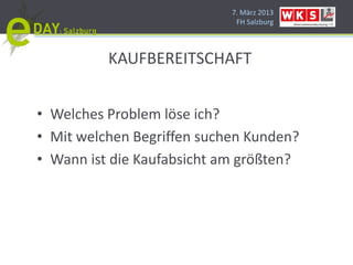 7. März 2013
                             FH Salzburg




          KAUFBEREITSCHAFT


• Welches Problem löse ich?
• Mit welchen Begriffen suchen Kunden?
• Wann ist die Kaufabsicht am größten?
 