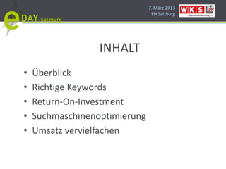 7. März 2013
                                FH Salzburg




                  INHALT
•   Überblick
•   Richtige Keywords
•   Return-On-Investment
•   Suchmaschinenoptimierung
•   Umsatz vervielfachen
 