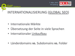 7. März 2013
                               FH Salzburg




INTERNATIONALISIERUNG (GLOBAL SEO)


• Internationale Märkte
• Übersetzung der Seite in viele Sprachen
• Internationaler Linkaufbau

• Länderdomains vs. Subdomains vs. Folder
 