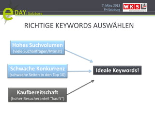 7. März 2013
                                     FH Salzburg




        RICHTIGE KEYWORDS AUSWÄHLEN

 Hohes Suchvolumen
 (viele Suchanfragen/Monat)



Schwache Konkurrenz               Ideale Keywords!
(schwache Seiten in den Top 10)



    Kaufbereitschaft
(hoher Besucheranteil “kauft”)
 