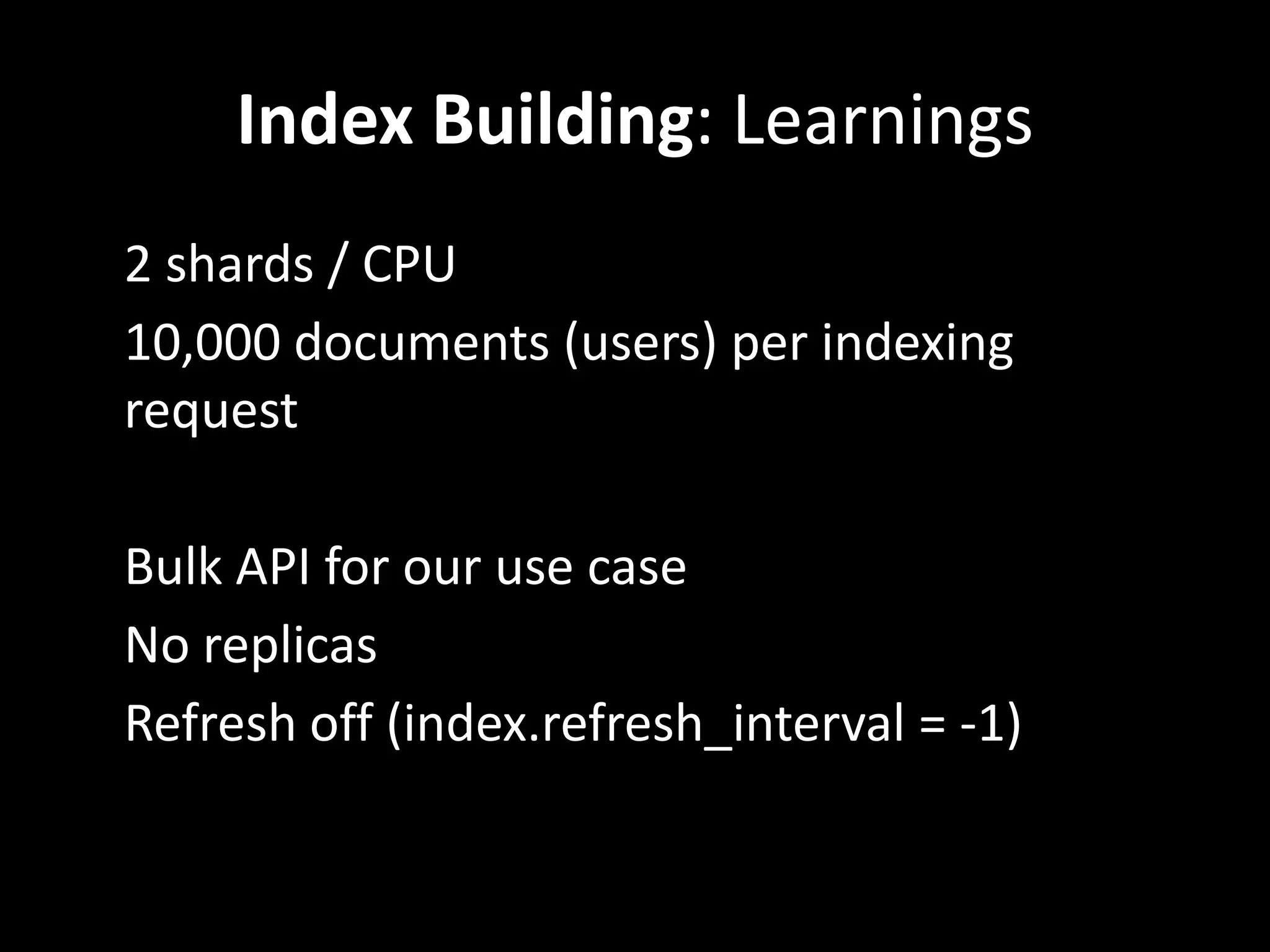 Index Building: Learnings
• 2 shards / CPU
• 10,000 documents (users) per indexing
  request

• Bulk API for our use case
• No replicas
• Refresh off (index.refresh_interval = -1)
 
