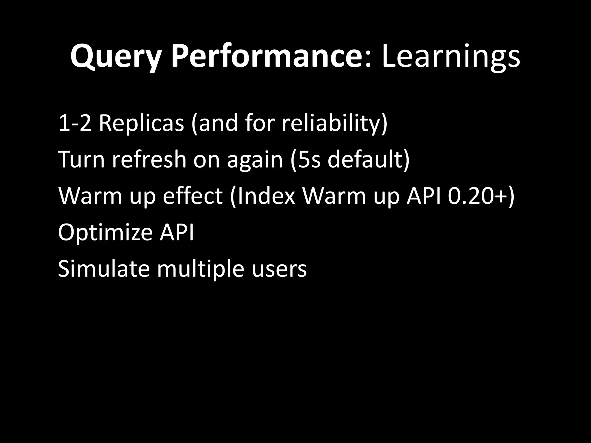 Query Performance: Learnings
•   1-2 Replicas (and for reliability)
•   Turn refresh on again (5s default)
•   Warm up effect (Index Warm up API 0.20+)
•   Optimize API
•   Simulate multiple users
 