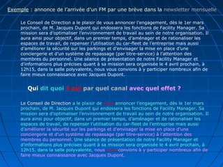 Le Conseil de Direction a le plaisir de vous annoncer l’engagement, dès le 1er mars
prochain, de M. Jacques Dupont qui endossera les fonctions de Facility Manager. Sa
mission sera d’optimaliser l’environnement de travail au sein de notre organisation. Il
aura ainsi pour objectif, dans un premier temps, d’aménager et de rationaliser les
espaces de travail, de repenser l’utilisation du car-fleet de l’entreprise mais aussi
d’améliorer la sécurité sur les parkings et d’envisager la mise en place d’une
conciergerie et d’un système de repassage (par titre-service) à l’attention des
membres du personnel. Une séance de présentation de notre Facility Manager et
d’informations plus précises quant à sa mission sera organisée le 4 avril prochain, à
12h15, dans la salle polyvalente, nous vous convions à y participer nombreux afin de
faire mieux connaissance avec Jacques Dupont.
Le Conseil de Direction a le plaisir de vous annoncer l’engagement, dès le 1er mars
prochain, de M. Jacques Dupont qui endossera les fonctions de Facility Manager. Sa
mission sera d’optimaliser l’environnement de travail au sein de notre organisation. Il
aura ainsi pour objectif, dans un premier temps, d’aménager et de rationaliser les
espaces de travail, de repenser l’utilisation du car-fleet de l’entreprise mais aussi
d’améliorer la sécurité sur les parkings et d’envisager la mise en place d’une
conciergerie et d’un système de repassage (par titre-service) à l’attention des
membres du personnel. Une séance de présentation de notre Facility Manager et
d’informations plus précises quant à sa mission sera organisée le 4 avril prochain, à
12h15, dans la salle polyvalente, nous vous convions à y participer nombreux afin de
faire mieux connaissance avec Jacques Dupont.
Exemple : annonce de l’arrivée d’un FM par une brève dans la newsletter mensuelle
Qui dit quoi à qui par quel canal avec quel effet ?
 
