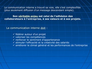 Le communication interne a trouvé sa voie, elle s’est complexifiée
(plus seulement diffusion d’un message descendant simple).
Son véritable enjeu est celui de l'adhésion des
collaborateurs à l'entreprise, à ses valeurs et à ses projets.
La communication interne doit :
 fédérer autour d’un projet
 valoriser les compétences
 renforcer le sentiment d’appartenance
 stimuler l'efficacité et la créativité des salariés
 améliorer le climat général et les performances de l’entreprise
 