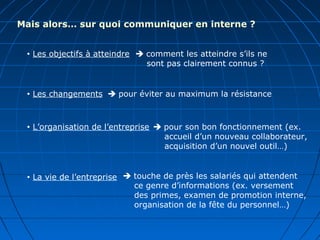 Mais alors… sur quoi communiquer en interne ?
 Les objectifs à atteindre
 Les changements
 L’organisation de l’entreprise
 La vie de l’entreprise
 comment les atteindre s’ils ne
sont pas clairement connus ?
 pour éviter au maximum la résistance
 pour son bon fonctionnement (ex.
accueil d’un nouveau collaborateur,
acquisition d’un nouvel outil…)
 touche de près les salariés qui attendent
ce genre d’informations (ex. versement
des primes, examen de promotion interne,
organisation de la fête du personnel…)
 