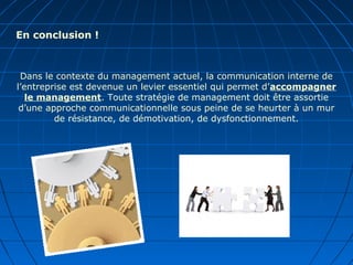 Dans le contexte du management actuel, la communication interne de
l’entreprise est devenue un levier essentiel qui permet d’accompagner
le management. Toute stratégie de management doit être assortie
d’une approche communicationnelle sous peine de se heurter à un mur
de résistance, de démotivation, de dysfonctionnement.
En conclusion !
 