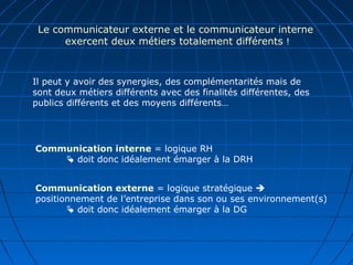 Le communicateur externe et le communicateur interne
exercent deux métiers totalement différents !
Communication interne = logique RH
 doit donc idéalement émarger à la DRH
Communication externe = logique stratégique 
positionnement de l’entreprise dans son ou ses environnement(s)
 doit donc idéalement émarger à la DG
Il peut y avoir des synergies, des complémentarités mais de
sont deux métiers différents avec des finalités différentes, des
publics différents et des moyens différents…
 