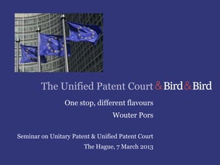 The Unified Patent Court
                One stop, different flavours
                                 Wouter Pors

Seminar on Unitary Patent & Unified Patent Court
                       The Hague, 7 March 2013
 
