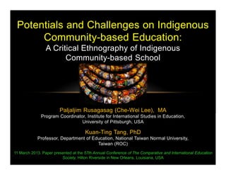 Paljaljim Rusagasag (Che-Wei Lee), MA
Program Coordinator, Institute for International Studies in Education,
University of Pittsburgh, USA
Kuan-Ting Tang, PhD
Professor, Department of Education, National Taiwan Normal University,
Taiwan (ROC)
Potentials and Challenges on Indigenous
Community-based Education:
A Critical Ethnography of Indigenous
Community-based School
11 March 2013. Paper presented at the 57th Annual Conference of The Comparative and International Education
Society, Hilton Riverside in New Orleans, Louisiana, USA
 