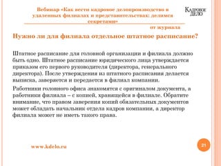 Нужно ли для филиала отдельное штатное расписание?
Штатное расписание для головной организации и филиала должно
быть одно. Штатное расписание юридического лица утверждается
приказом его первого руководителя (директора, генерального
директора). После утверждения из штатного расписания делается
выписка, заверяется и передается в филиал компании.
Работники головного офиса знакомятся с оригиналом документа, а
работники филиала – с копией, хранящейся в филиале. Обратите
внимание, что правом заверения копий обязательных документов
может обладать начальник отдела кадров компании, а директор
филиала может не иметь такого права.
21www.kdelo.ru
Вебинар «Как вести кадровое делопроизводство в
удаленных филиалах и представительствах: делимся
секретами»
от журнала
 
