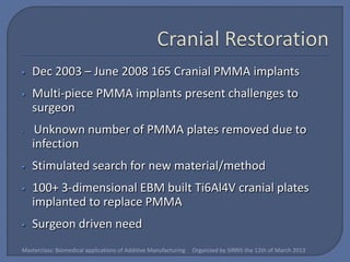 •   Dec 2003 – June 2008 165 Cranial PMMA implants
•   Multi-piece PMMA implants present challenges to
    surgeon
•    Unknown number of PMMA plates removed due to
    infection
•   Stimulated search for new material/method
•   100+ 3-dimensional EBM built Ti6Al4V cranial plates
    implanted to replace PMMA
•   Surgeon driven need
Masterclass: Biomedical applications of Additive Manufacturing   Organized by SIRRIS the 12th of March 2013
 