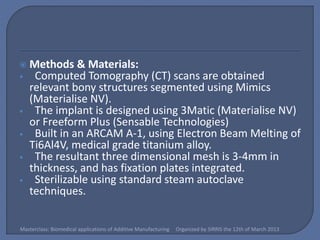    Methods & Materials:
•    Computed Tomography (CT) scans are obtained
    relevant bony structures segmented using Mimics
    (Materialise NV).
•    The implant is designed using 3Matic (Materialise NV)
    or Freeform Plus (Sensable Technologies)
•    Built in an ARCAM A-1, using Electron Beam Melting of
    Ti6Al4V, medical grade titanium alloy.
•    The resultant three dimensional mesh is 3-4mm in
    thickness, and has fixation plates integrated.
•    Sterilizable using standard steam autoclave
    techniques.


Masterclass: Biomedical applications of Additive Manufacturing   Organized by SIRRIS the 12th of March 2013
 