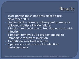 •   100+ porous mesh implants placed since
    November 2007
•   First implant – primary, subsequent primary, or
    followed multiple PMMA failures
•   1 implant removed due to free flap necrosis with
    infection
•   1 Implant removed 12 days post op due to
    immediate recurrent infection
•   1 additional resolved infection
•   3 patients tested positive for infection
    perioperatively.

Masterclass: Biomedical applications of Additive Manufacturing   Organized by SIRRIS the 12th of March 2013
 